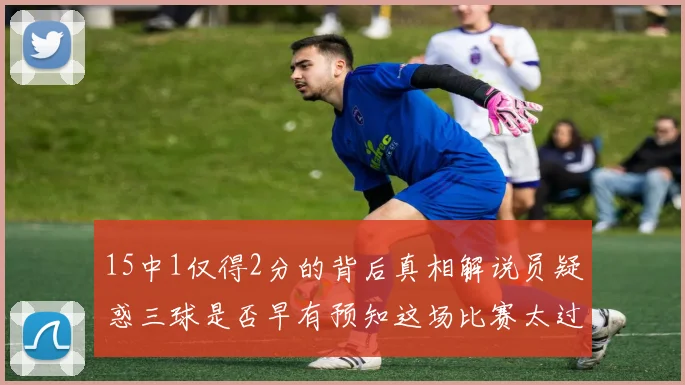 15中1仅得2分的背后真相解说员疑惑三球是否早有预知这场比赛太过抽象