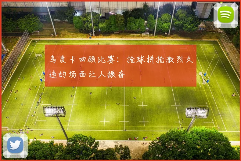 乌度卡回顾比赛：抢球拼抢激烈久违的场面让人振奋