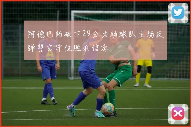 阿德巴约砍下29分力助球队主场反弹誓言守住胜利信念