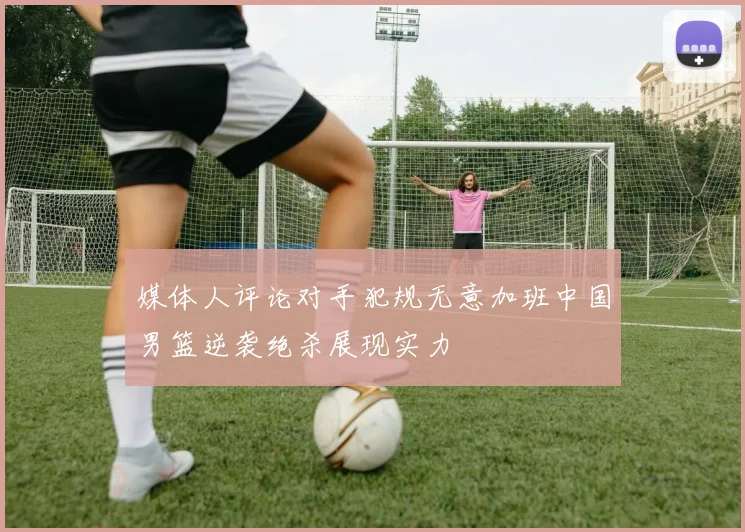 媒体人评论对手犯规无意加班中国男篮逆袭绝杀展现实力