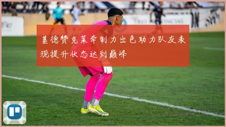 基德赞克莱牵制力出色助力队友表现提升状态达到巅峰