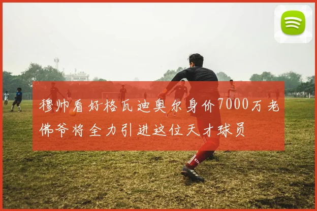 穆帅看好格瓦迪奥尔身价7000万老佛爷将全力引进这位天才球员